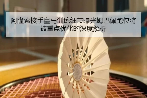 阿隆索接手皇马训练细节曝光姆巴佩跑位将被重点优化的深度解析