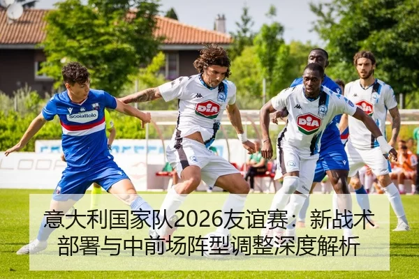意大利国家队2026友谊赛：新战术部署与中前场阵型调整深度解析